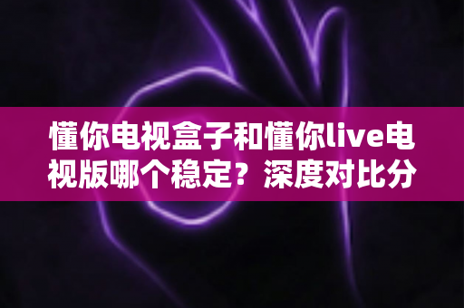 懂你电视盒子和懂你live电视版哪个稳定?深度对比分析与实用选购指南 懂你电视盒子和懂你live电视版哪个稳定?深度对比分析与实用选购指南