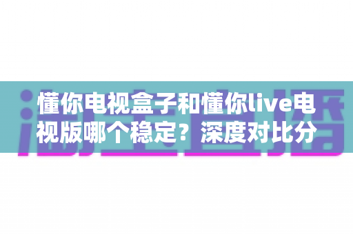 懂你电视盒子和懂你live电视版哪个稳定？深度对比分析与实用选购指南