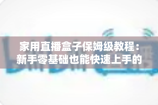 家用直播盒子保姆级教程：新手零基础也能快速上手的全流程实用指南