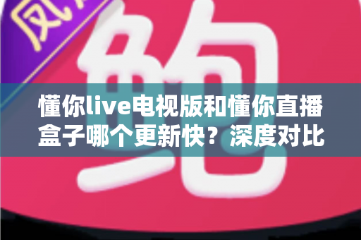 懂你live电视版和懂你直播盒子哪个更新快?深度对比更新速度与使用体验全解析 懂你live电视版和懂你直播盒子哪个更新快?深度对比更新速度与使用体验全解析