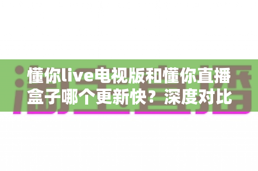 懂你live电视版和懂你直播盒子哪个更新快?深度对比更新速度与使用体验全解析 懂你live电视版和懂你直播盒子哪个更新快?深度对比更新速度与使用体验全解析