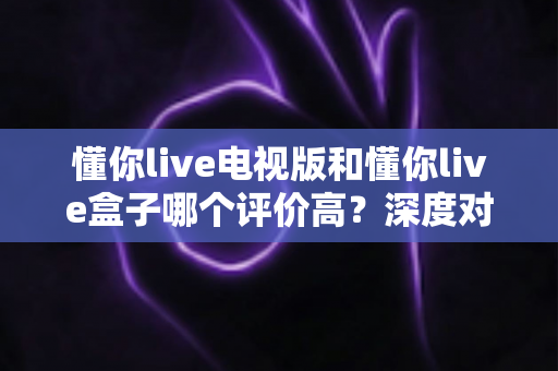 懂你live电视版和懂你live盒子哪个评价高？深度对比评测帮你选对不踩坑