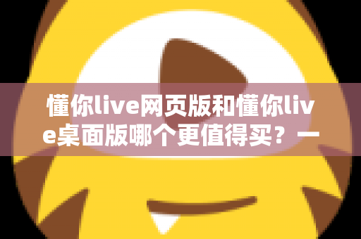 懂你live网页版和懂你live桌面版哪个更值得买？一篇讲透两个版本差异的选购指南