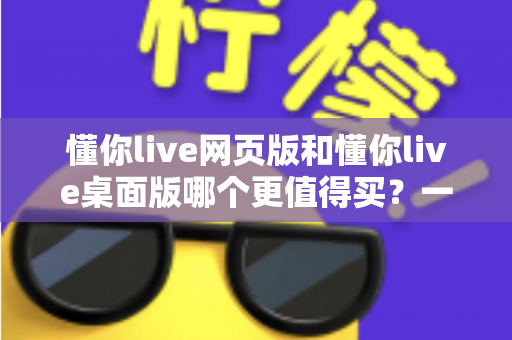 懂你live网页版和懂你live桌面版哪个更值得买？一篇讲透两个版本差异的选购指南