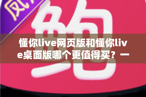 懂你live网页版和懂你live桌面版哪个更值得买？一篇讲透两个版本差异的选购指南