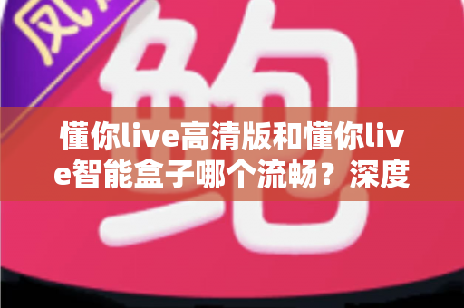 懂你live高清版和懂你live智能盒子哪个流畅？深度实测对比帮你选对不踩坑