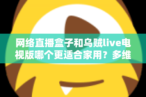 网络直播盒子和乌贼live电视版哪个更适合家用？多维度对比帮你选对家庭观影方案