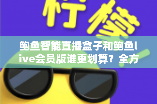 鲍鱼智能直播盒子和鲍鱼live会员版谁更划算？全方位对比测评与选购避坑指南