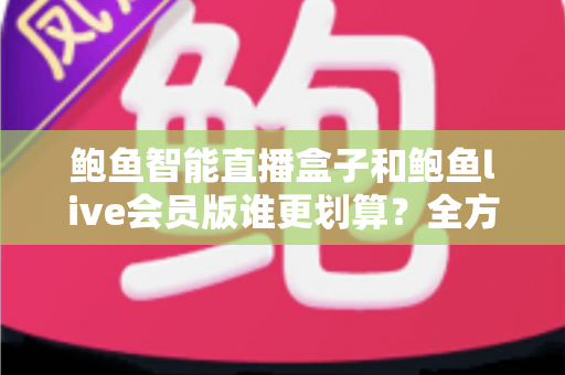 鲍鱼智能直播盒子和鲍鱼live会员版谁更划算？全方位对比测评与选购避坑指南