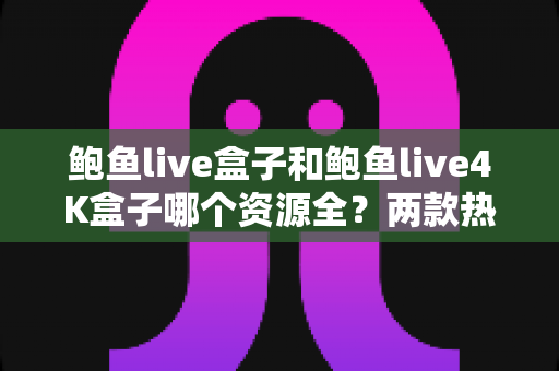 鲍鱼live盒子和鲍鱼live4K盒子哪个资源全？两款热门电视盒子资源对比与选购全攻略