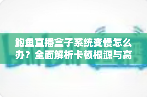 鲍鱼直播盒子系统变慢怎么办？全面解析卡顿根源与高效优化方案，让设备恢复丝滑流畅