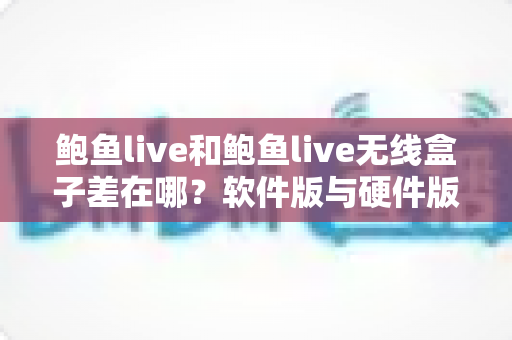 鲍鱼live和鲍鱼live无线盒子差在哪？软件版与硬件版全面对比，看完不再纠结怎么选