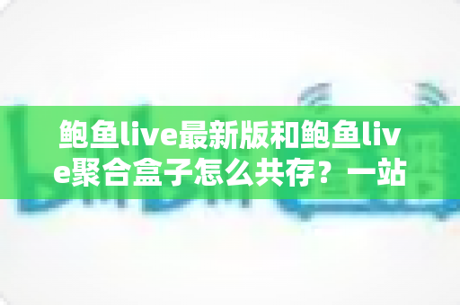 鲍鱼live最新版和鲍鱼live聚合盒子怎么共存？一站式安装与使用全攻略