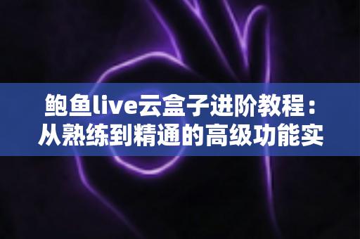 鲍鱼live云盒子进阶教程：从熟练到精通的高级功能实战指南