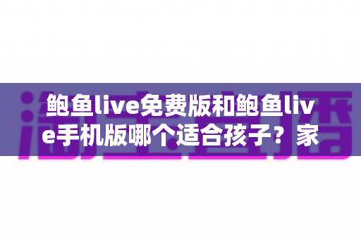 鲍鱼live免费版和鲍鱼live手机版哪个适合孩子？家长必读的直播类应用选择与安全指南
