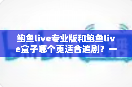 鲍鱼live专业版和鲍鱼live盒子哪个更适合追剧？一篇讲透的深度对比指南