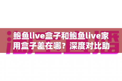 鲍鱼live盒子和鲍鱼live家用盒子差在哪？深度对比助你选对不踩坑