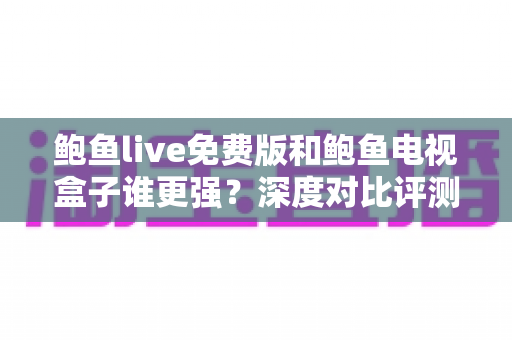 鲍鱼live免费版和鲍鱼电视盒子谁更强？深度对比评测帮你选对大屏观影方案