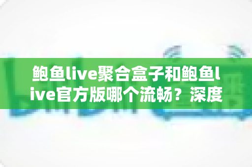 鲍鱼live聚合盒子和鲍鱼live官方版哪个流畅？深度对比评测帮你选对版本