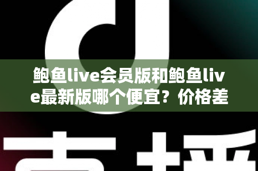 鲍鱼live会员版和鲍鱼live最新版哪个便宜？价格差异全解析，帮你选到最划算的版本