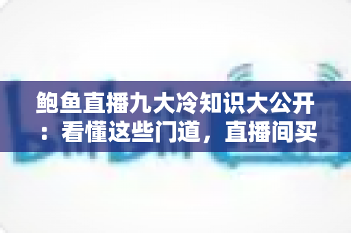 鲍鱼直播九大冷知识大公开：看懂这些门道，直播间买鲍鱼再也不花冤枉钱