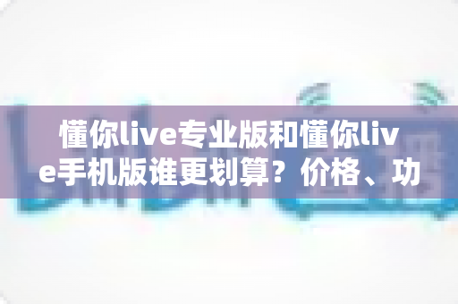 懂你live专业版和懂你live手机版谁更划算？价格、功能、人群三维深度对比，帮你把钱花在刀刃上