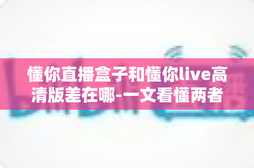 懂你直播盒子和懂你live高清版差在哪-一文看懂两者核心区别与选购指南 懂你直播盒子和懂你live高清版差在哪-一文看懂两者核心区别与选购指南