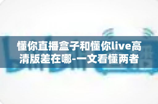 懂你直播盒子和懂你live高清版差在哪-一文看懂两者核心区别与选购指南 懂你直播盒子和懂你live高清版差在哪-一文看懂两者核心区别与选购指南