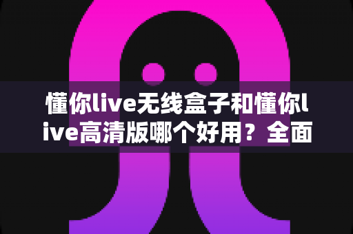 懂你live无线盒子和懂你live高清版哪个好用？全面对比评测帮你选对直播神器