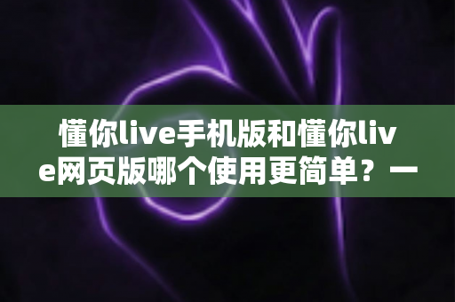懂你live手机版和懂你live网页版哪个使用更简单？一站式深度对比帮你轻松做选择