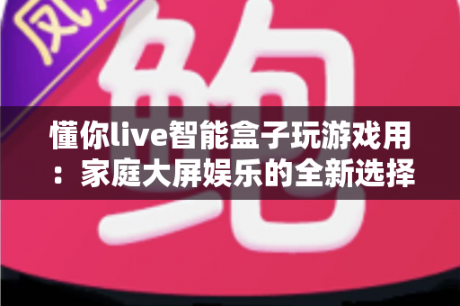 懂你live智能盒子玩游戏用:家庭大屏娱乐的全新选择,畅享极致游戏体验 懂你live智能盒子玩游戏用:家庭大屏娱乐的全新选择,畅享极致游戏体验