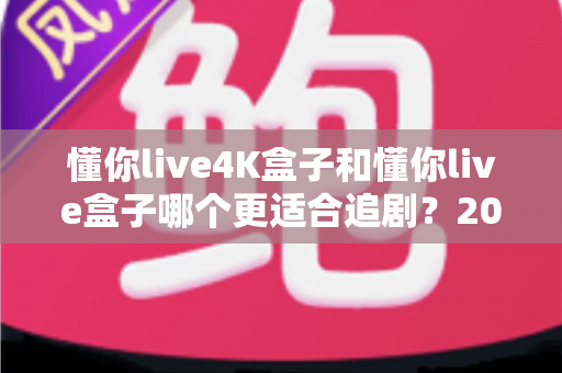 懂你live4K盒子和懂你live盒子哪个更适合追剧？2024追剧党选购全攻略与深度对比解析