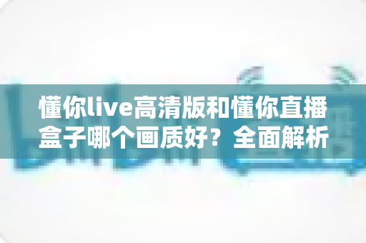 懂你live高清版和懂你直播盒子哪个画质好？全面解析两大版本画质差异与选择指南