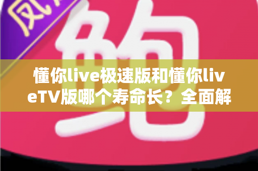 懂你live极速版和懂你liveTV版哪个寿命长？全面解析两款版本的使用周期与选择指南