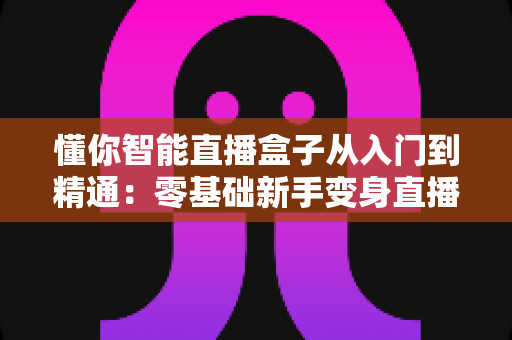 懂你智能直播盒子从入门到精通:零基础新手变身直播达人的全能实战指南 懂你智能直播盒子从入门到精通:零基础新手变身直播达人的全能实战指南