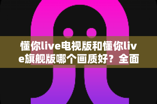 懂你live电视版和懂你live旗舰版哪个画质好？全面对比解析助你选出更清晰的大屏观影方案