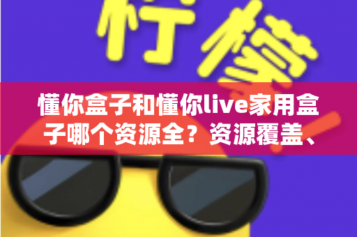 懂你盒子和懂你live家用盒子哪个资源全？资源覆盖、体验与选购全方位解析
