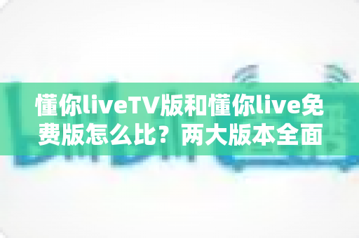 懂你liveTV版和懂你live免费版怎么比？两大版本全面对比解析，帮你找到最适合的观影方案