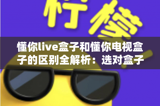 懂你live盒子和懂你电视盒子的区别全解析:选对盒子,开启大屏影音新体验 懂你live盒子和懂你电视盒子的区别全解析:选对盒子,开启大屏影音新体验