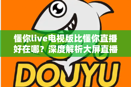懂你live电视版比懂你直播好在哪？深度解析大屏直播软件的核心优势与选择指南