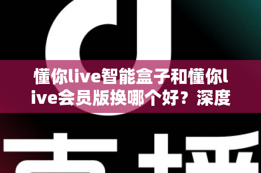 懂你live智能盒子和懂你live会员版换哪个好？深度对比分析与选购避坑指南
