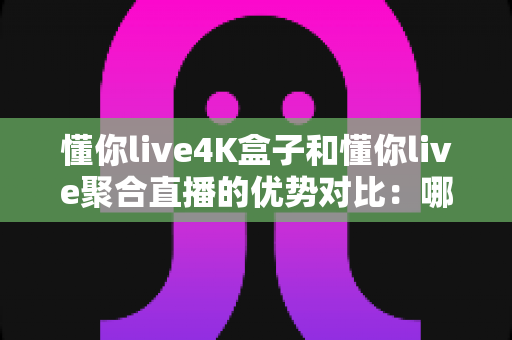 懂你live4K盒子和懂你live聚合直播的优势对比：哪个更适合你的观影需求？全面解析帮你做选择
