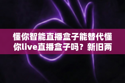 懂你智能直播盒子能替代懂你live直播盒子吗？新旧两款直播设备深度对比与选购全指南