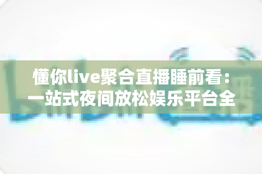 懂你live聚合直播睡前看：一站式夜间放松娱乐平台全面解析与使用指南