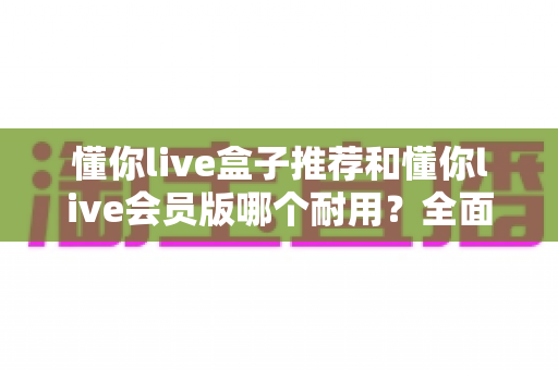 懂你live盒子推荐和懂你live会员版哪个耐用？全面对比解析帮你做出明智选择