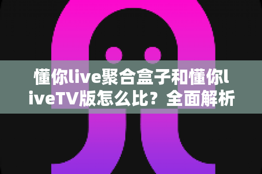懂你live聚合盒子和懂你liveTV版怎么比？全面解析两大版本差异，帮你选对大屏观影方案
