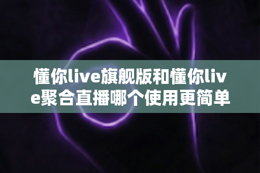 懂你live旗舰版和懂你live聚合直播哪个使用更简单？新手主播必看的深度对比指南