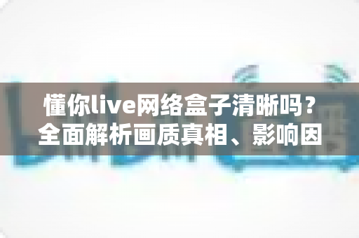 懂你live网络盒子清晰吗？全面解析画质真相、影响因素与实用优化指南