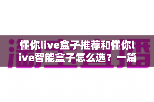 懂你live盒子推荐和懂你live智能盒子怎么选?一篇看懂的完整选购指南与避坑攻略 懂你live盒子推荐和懂你live智能盒子怎么选?一篇看懂的完整选购指南与避坑攻略