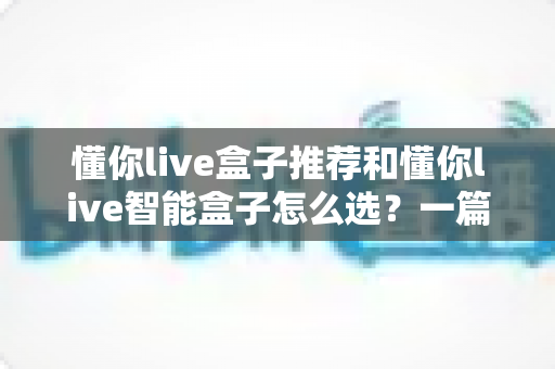 懂你live盒子推荐和懂你live智能盒子怎么选？一篇看懂的完整选购指南与避坑攻略